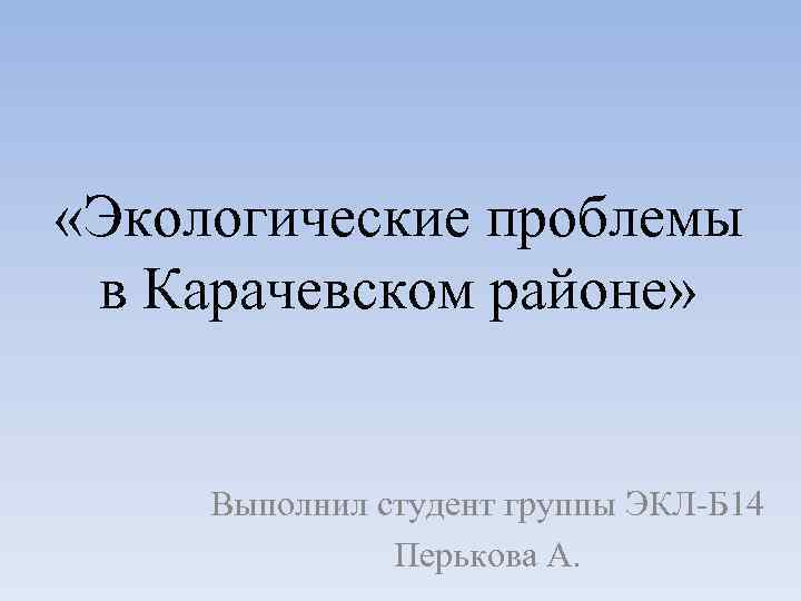  «Экологические проблемы в Карачевском районе» Выполнил студент группы ЭКЛ-Б 14 Перькова А. 