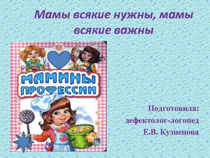 Мамы всякие нужны, мамы всякие важны Подготовила: дефектолог-логопед Е. В. Кузнецова 