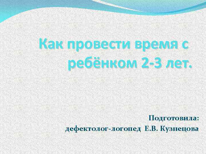 Как провести время с ребёнком 2 -3 лет. , Подготовила: дефектолог-логопед Е. В. Кузнецова