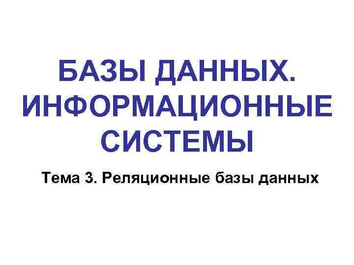 БАЗЫ ДАННЫХ. ИНФОРМАЦИОННЫЕ СИСТЕМЫ Тема 3. Реляционные базы данных 