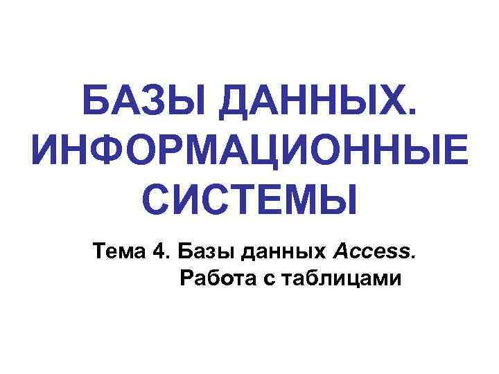 БАЗЫ ДАННЫХ. ИНФОРМАЦИОННЫЕ СИСТЕМЫ Тема 4. Базы данных Access. Работа с таблицами 