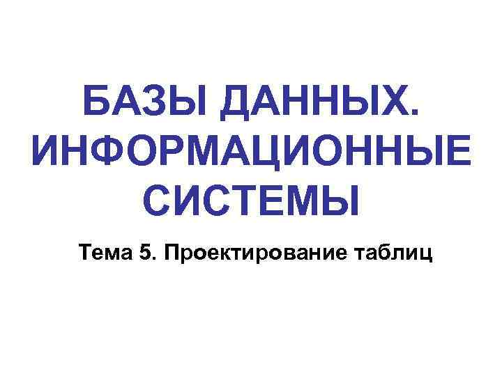 БАЗЫ ДАННЫХ. ИНФОРМАЦИОННЫЕ СИСТЕМЫ Тема 5. Проектирование таблиц 