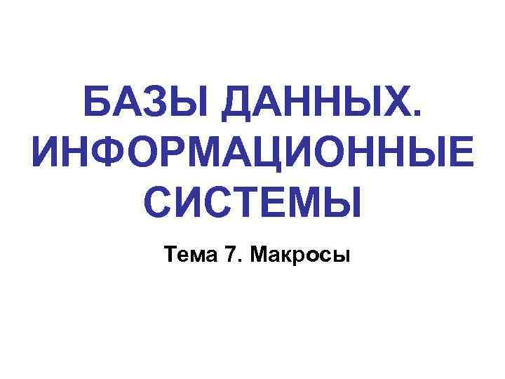 БАЗЫ ДАННЫХ. ИНФОРМАЦИОННЫЕ СИСТЕМЫ Тема 7. Макросы 