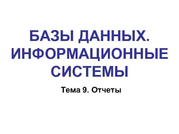 БАЗЫ ДАННЫХ. ИНФОРМАЦИОННЫЕ СИСТЕМЫ Тема 9. Отчеты 