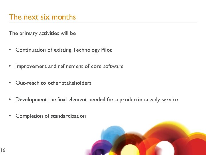 16 The next six months The primary activities will be • Continuation of existing