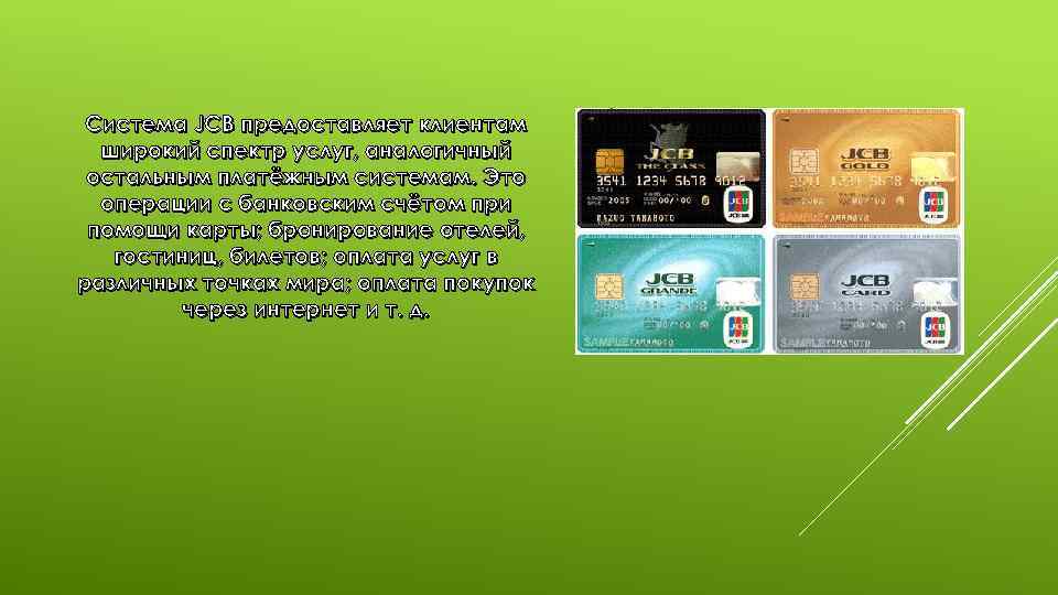 Система JCB предоставляет клиентам широкий спектр услуг, аналогичный остальным платёжным системам. Это операции с