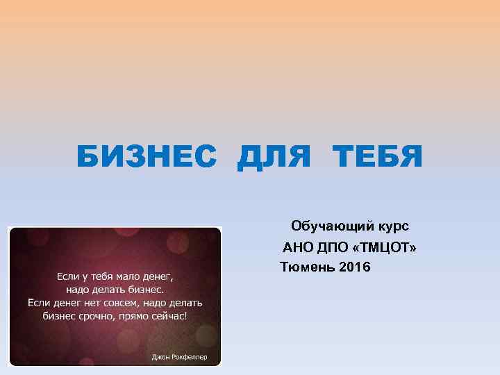 БИЗНЕС ДЛЯ ТЕБЯ Обучающий курс АНО ДПО «ТМЦОТ» Тюмень 2016 