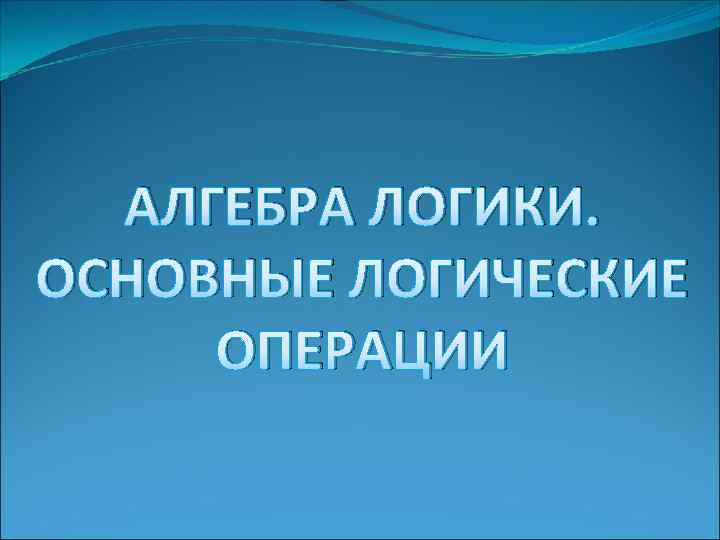 АЛГЕБРА ЛОГИКИ. ОСНОВНЫЕ ЛОГИЧЕСКИЕ ОПЕРАЦИИ 