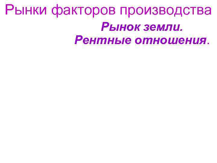 Рынки факторов производства Рынок земли. Рентные отношения. 