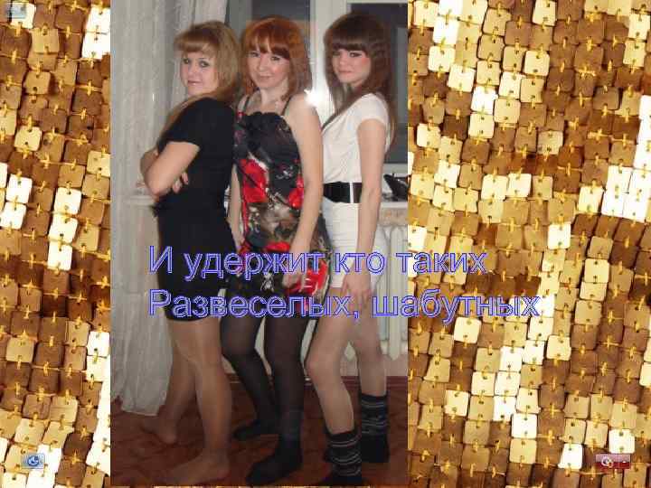 И удержит кто таких Развеселых, шабутных 