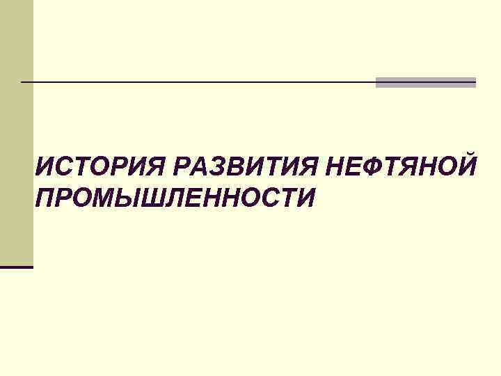 ИСТОРИЯ РАЗВИТИЯ НЕФТЯНОЙ ПРОМЫШЛЕННОСТИ 