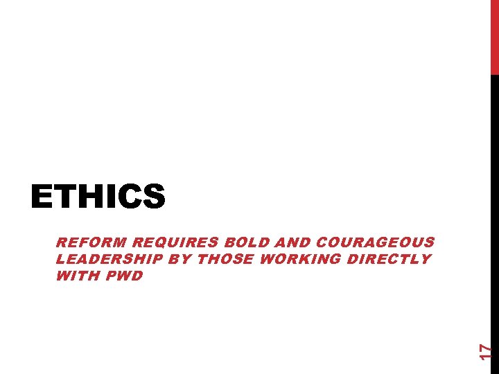 ETHICS 17 REFORM REQUIRES BOLD AND COURAGEOUS LEADERSHIP BY THOSE WORKING DIRECTLY WITH PWD