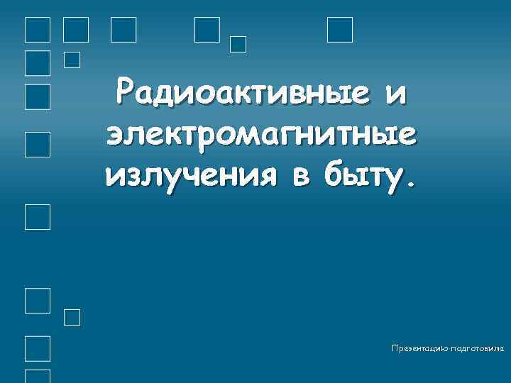 Радиоактивные и электромагнитные излучения в быту. Презентацию подготовила 