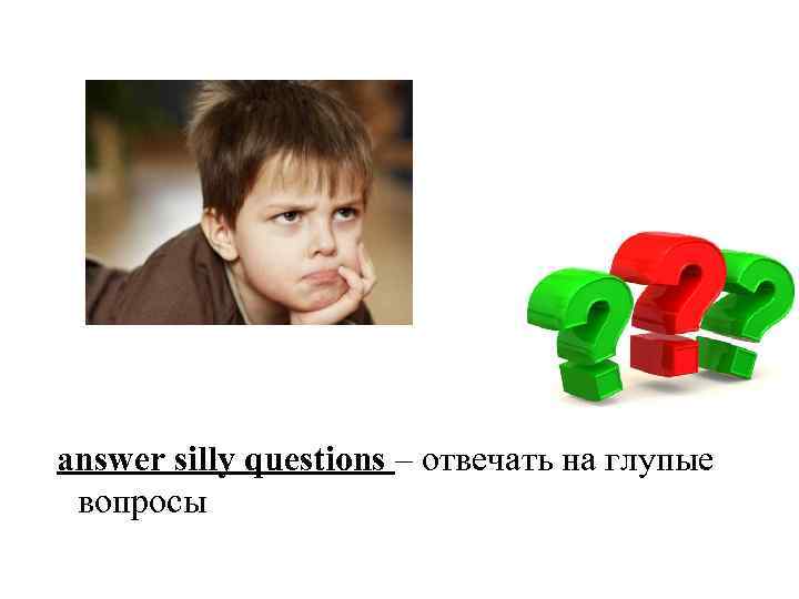 answer silly questions – отвечать на глупые вопросы 