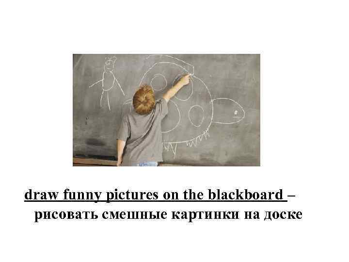 draw funny pictures on the blackboard – рисовать смешные картинки на доске 