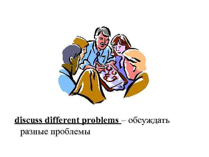 discuss different problems – обсуждать разные проблемы 