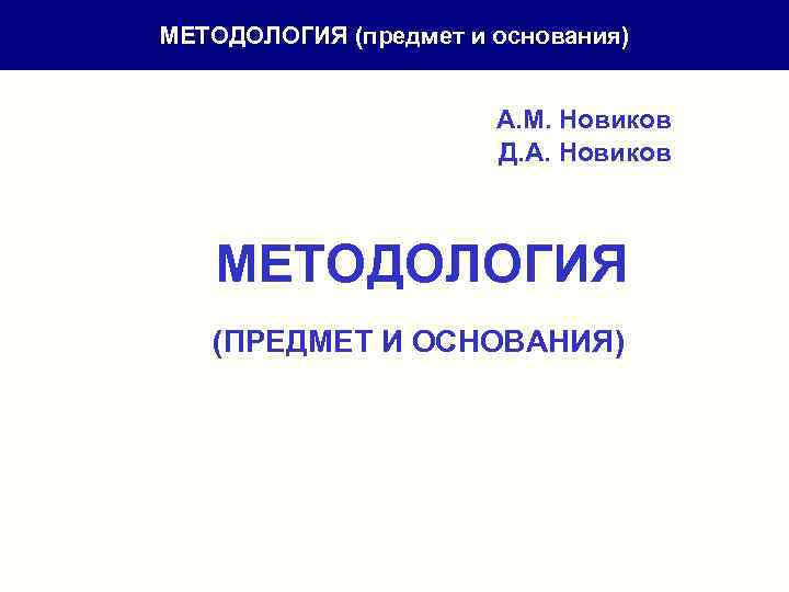 МЕТОДОЛОГИЯ (предмет и основания) А. М. Новиков Д. А. Новиков МЕТОДОЛОГИЯ (ПРЕДМЕТ И ОСНОВАНИЯ)