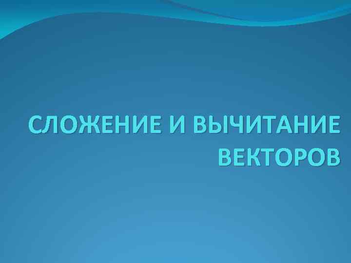 СЛОЖЕНИЕ И ВЫЧИТАНИЕ ВЕКТОРОВ 