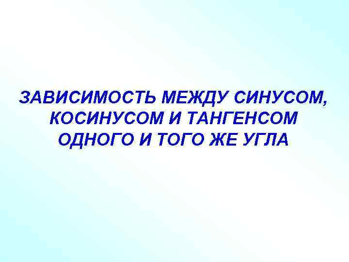 ЗАВИСИМОСТЬ МЕЖДУ СИНУСОМ, КОСИНУСОМ И ТАНГЕНСОМ ОДНОГО И ТОГО ЖЕ УГЛА 