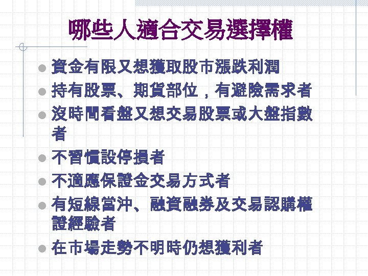 哪些人適合交易選擇權 l 資金有限又想獲取股市漲跌利潤 l 持有股票、期貨部位，有避險需求者 l 沒時間看盤又想交易股票或大盤指數 者 l 不習慣設停損者 l 不適應保證金交易方式者 l 有短線當沖、融資融券及交易認購權