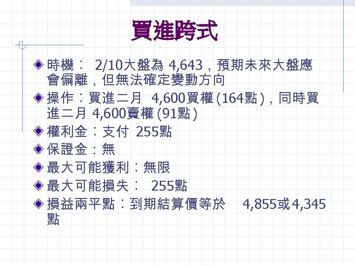 買進跨式 時機︰ 2/10大盤為 4, 643，預期未來大盤應 會偏離，但無法確定變動方向 操作︰買進二月 4, 600買權 (164點 )，同時買 進二月 4, 600賣權