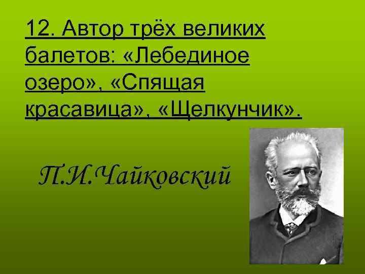 12. Автор трёх великих балетов: «Лебединое озеро» , «Спящая красавица» , «Щелкунчик» . П.