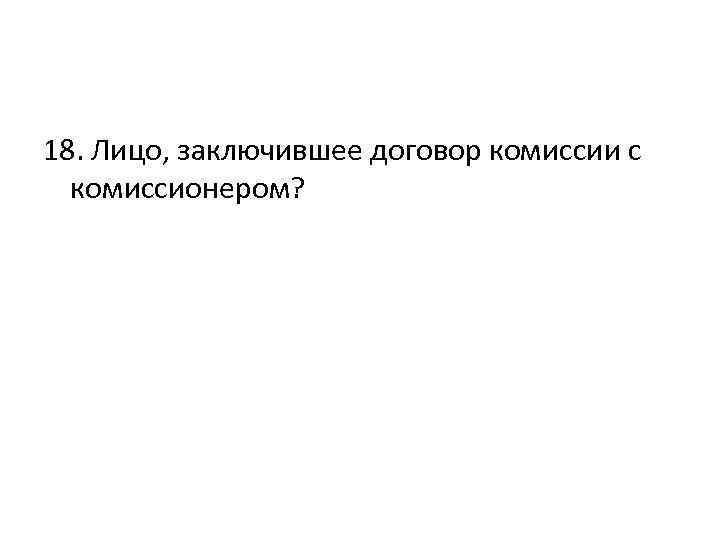 18. Лицо, заключившее договор комиссии с комиссионером? 