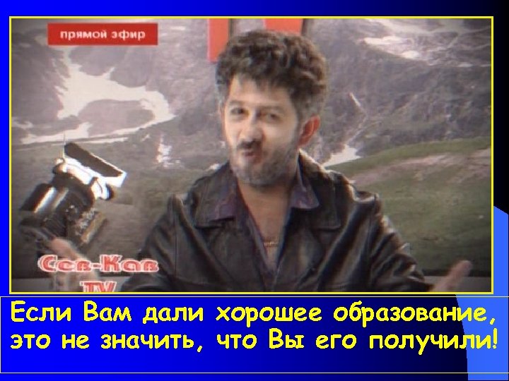 Если Вам дали хорошее образование, это не значить, что Вы его получили! 