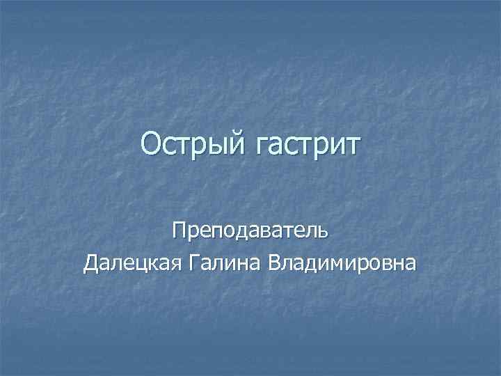 Острый гастрит Преподаватель Далецкая Галина Владимировна 