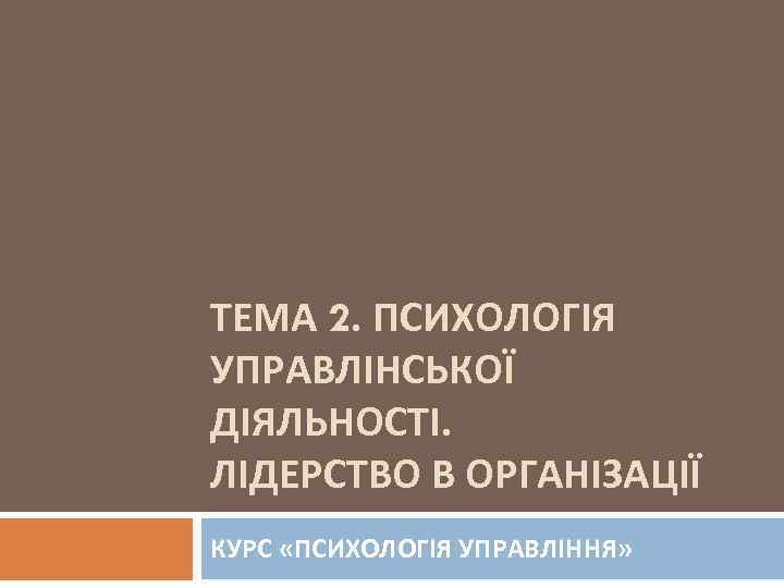 ТЕМА 2. ПСИХОЛОГІЯ УПРАВЛІНСЬКОЇ ДІЯЛЬНОСТІ. ЛІДЕРСТВО В ОРГАНІЗАЦІЇ КУРС «ПСИХОЛОГІЯ УПРАВЛІННЯ» 