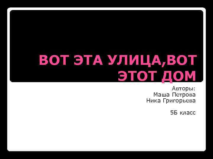 ВОТ ЭТА УЛИЦА, ВОТ ЭТОТ ДОМ Авторы: Маша Петрова Ника Григорьева 5 Б класс