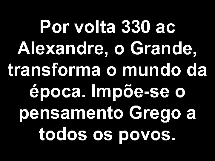 Por volta 330 ac Alexandre, o Grande, transforma o mundo da época. Impõe-se o