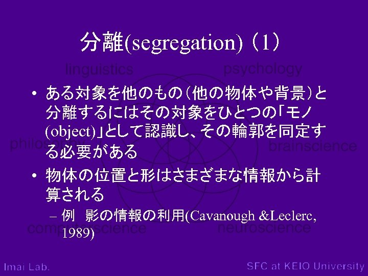 分離(segregation) （1） • ある対象を他のもの（他の物体や背景）と 分離するにはその対象をひとつの「モノ (object)」として認識し、その輪郭を同定す る必要がある • 物体の位置と形はさまざまな情報から計 算される – 例　影の情報の利用(Cavanough &Leclerc, 1989)