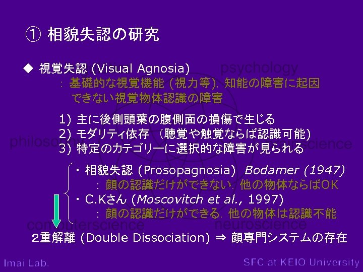 ① 相貌失認の研究 ◆ 視覚失認 (Visual Agnosia) ： 基礎的な視覚機能 (視力等)，知能の障害に起因 　　　　　 できない視覚物体認識の障害 1) 主に後側頭葉の腹側面の損傷で生じる 2)