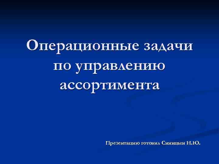 Операционные задачи по управлению ассортимента Презентацию готовил Синицын Н. Ю. 