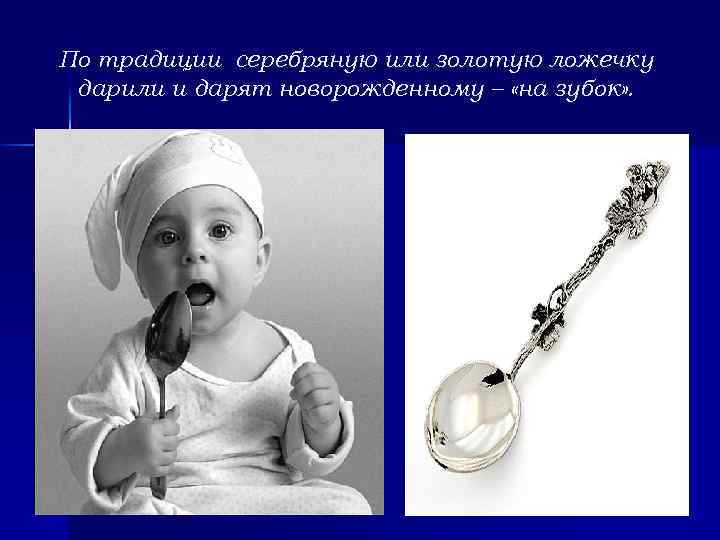 По традиции серебряную или золотую ложечку дарили и дарят новорожденному – «на зубок» .