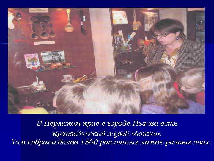 В Пермском крае в городе Нытва есть краеведческий музей «Ложки» . Там собрано более