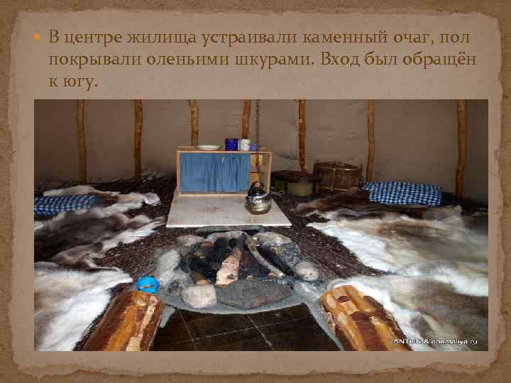  В центре жилища устраивали каменный очаг, пол покрывали оленьими шкурами. Вход был обращён