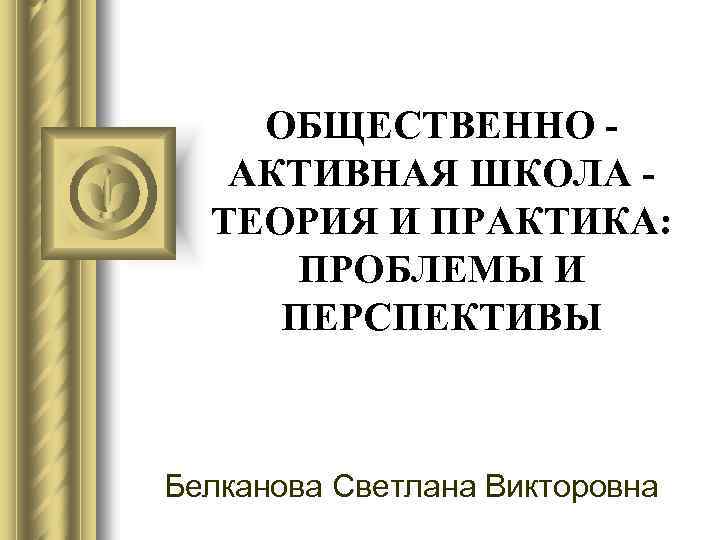 ОБЩЕСТВЕННО АКТИВНАЯ ШКОЛА ТЕОРИЯ И ПРАКТИКА: ПРОБЛЕМЫ И ПЕРСПЕКТИВЫ Белканова Светлана Викторовна 