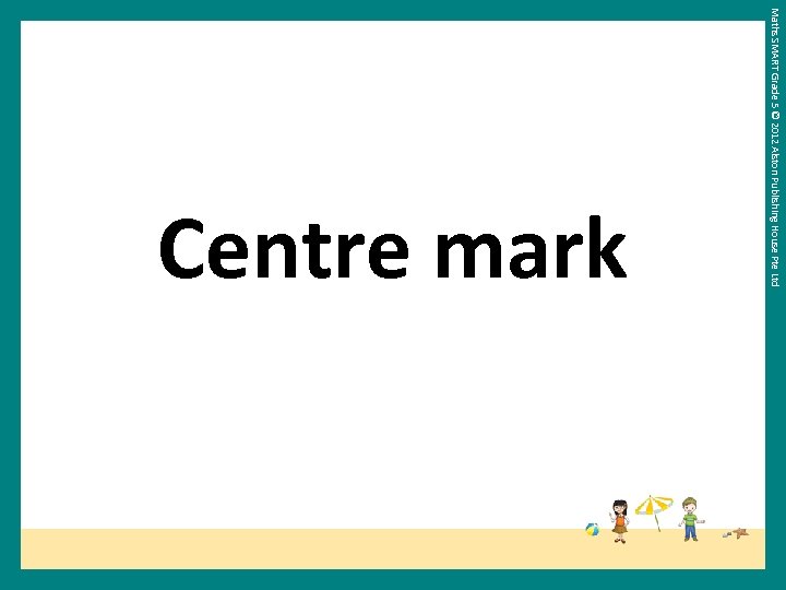 Maths SMART Grade 5 © 2012 Alston Publishing House Pte Ltd Centre mark 