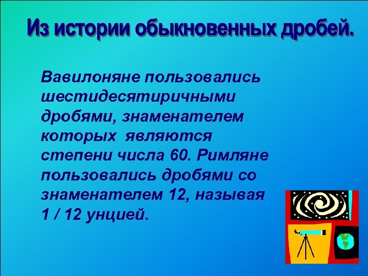 Вавилоняне пользовались шестидесятиричными дробями, знаменателем которых являются степени числа 60. Римляне пользовались дробями со