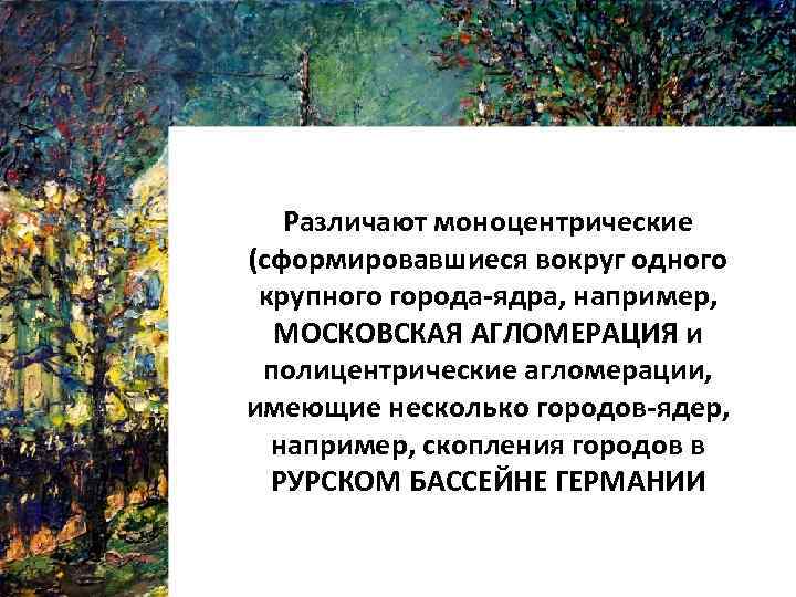 Различают моноцентрические (cформировавшиеся вокруг одного крупного города-ядра, например, МОСКОВСКАЯ АГЛОМЕРАЦИЯ и полицентрические агломерации, имеющие