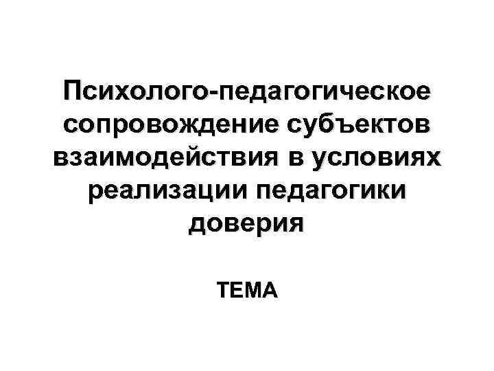 Психолого-педагогическое сопровождение субъектов взаимодействия в условиях реализации педагогики доверия ТЕМА 