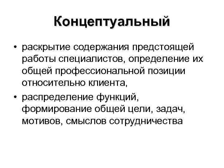 Концептуальный • раскрытие содержания предстоящей работы специалистов, определение их общей профессиональной позиции относительно клиента,