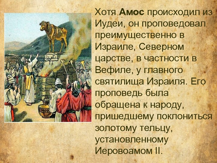 Хотя Амос происходил из Иудеи, он проповедовал преимущественно в Израиле, Северном царстве, в частности