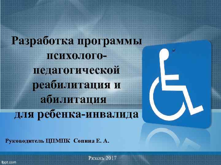 Разработка программы психологопедагогической реабилитация и абилитация для ребенка-инвалида Руководитель ЦПМПК Сопина Е. А. Рязань