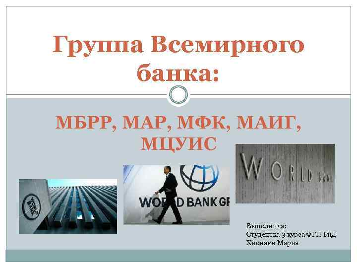 Группа Всемирного банка: МБРР, МАР, МФК, МАИГ, МЦУИС Выполнила: Студентка 3 курса ФГП Ги.