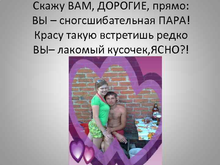 Скажу ВАМ, ДОРОГИЕ, прямо: ВЫ – сногсшибательная ПАРА! Красу такую встретишь редко ВЫ– лакомый