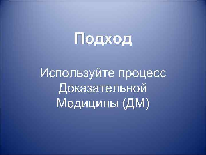 Подход Используйте процесс Доказательной Медицины (ДМ) 