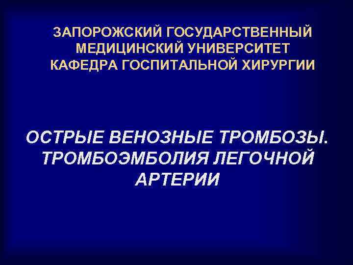 ЗАПОРОЖСКИЙ ГОСУДАРСТВЕННЫЙ МЕДИЦИНСКИЙ УНИВЕРСИТЕТ КАФЕДРА ГОСПИТАЛЬНОЙ ХИРУРГИИ ОСТРЫЕ ВЕНОЗНЫЕ ТРОМБОЗЫ. ТРОМБОЭМБОЛИЯ ЛЕГОЧНОЙ АРТЕРИИ 